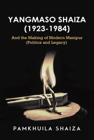 Yangmaso Shaiza 1923-1984 and the Making of Modern Manipur Politics and Legacy